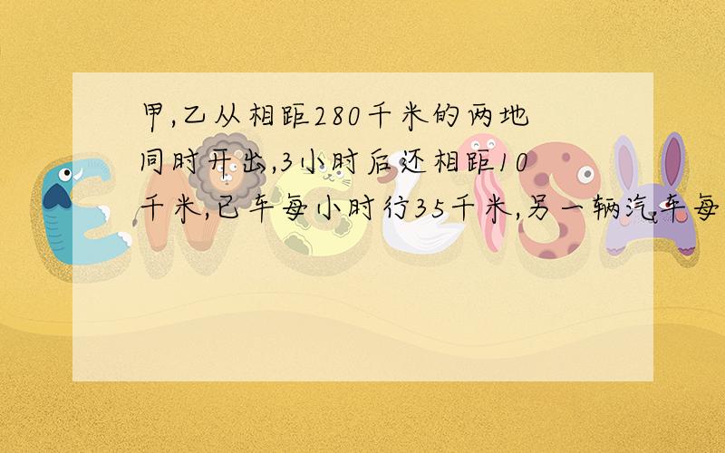 甲,乙从相距280千米的两地同时开出,3小时后还相距10千米,已车每小时行35千米,另一辆汽车每时行多少千