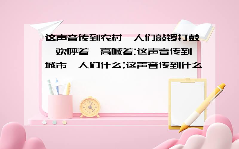 这声音传到农村,人们敲锣打鼓,欢呼着、高喊着;这声音传到城市,人们什么;这声音传到什么……