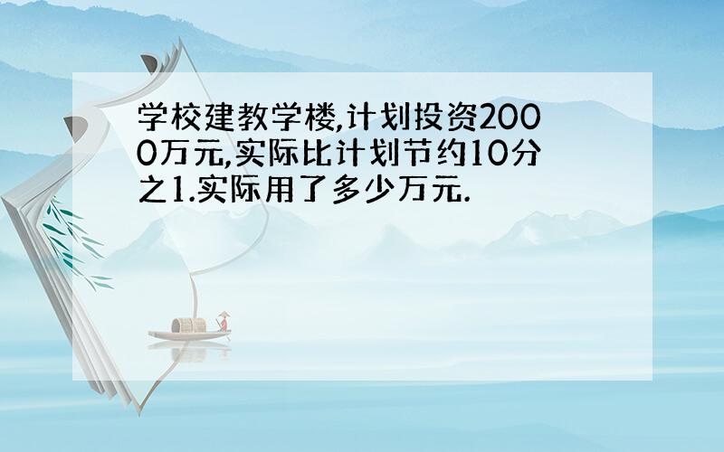 学校建教学楼,计划投资2000万元,实际比计划节约10分之1.实际用了多少万元.