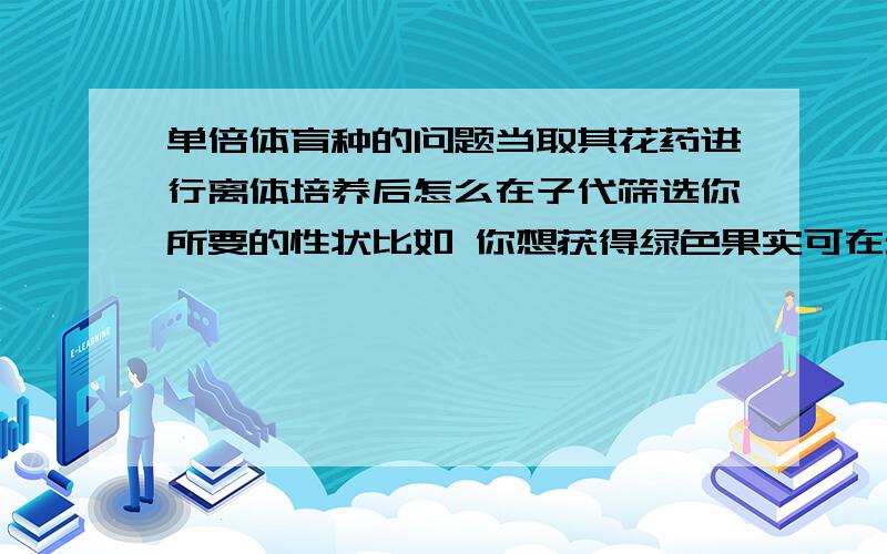 单倍体育种的问题当取其花药进行离体培养后怎么在子代筛选你所要的性状比如 你想获得绿色果实可在幼苗期间（况且它是单倍体）