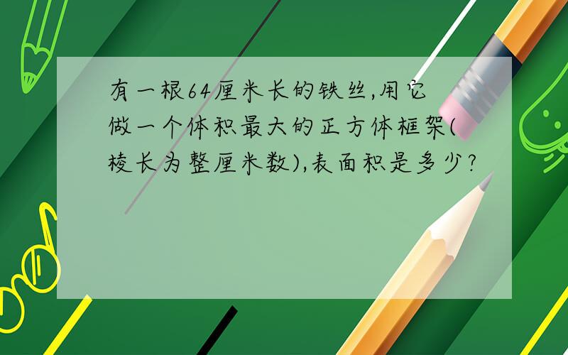 有一根64厘米长的铁丝,用它做一个体积最大的正方体框架(棱长为整厘米数),表面积是多少?