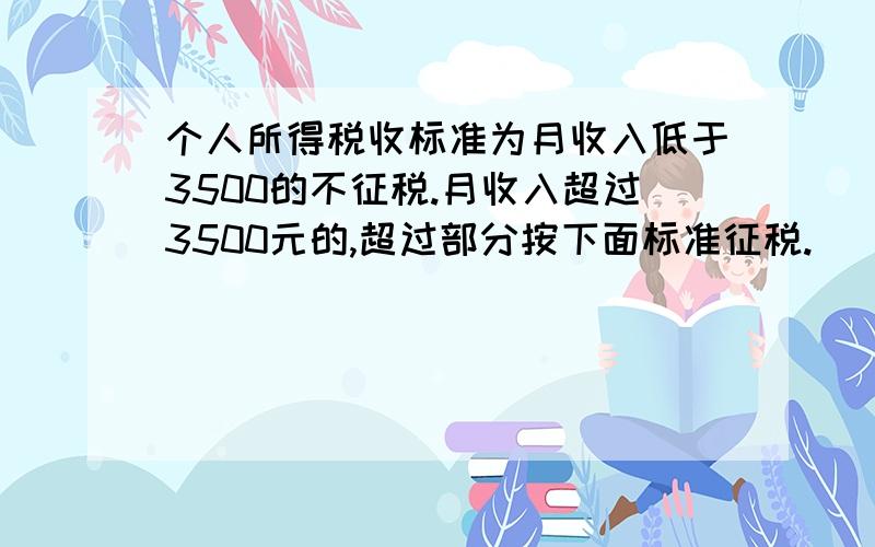 个人所得税收标准为月收入低于3500的不征税.月收入超过3500元的,超过部分按下面标准征税.