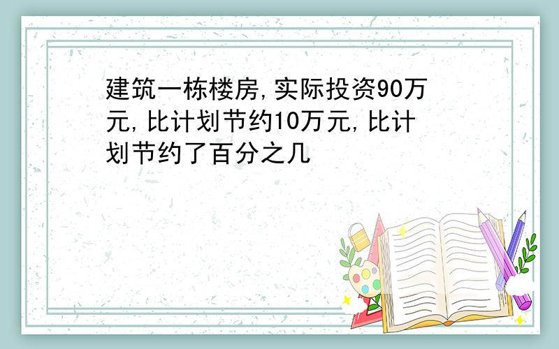 建筑一栋楼房,实际投资90万元,比计划节约10万元,比计划节约了百分之几