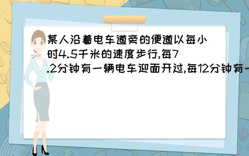 某人沿着电车道旁的便道以每小时4.5千米的速度步行,每7.2分钟有一辆电车迎面开过,每12分钟有一辆电车从后面追过,如果