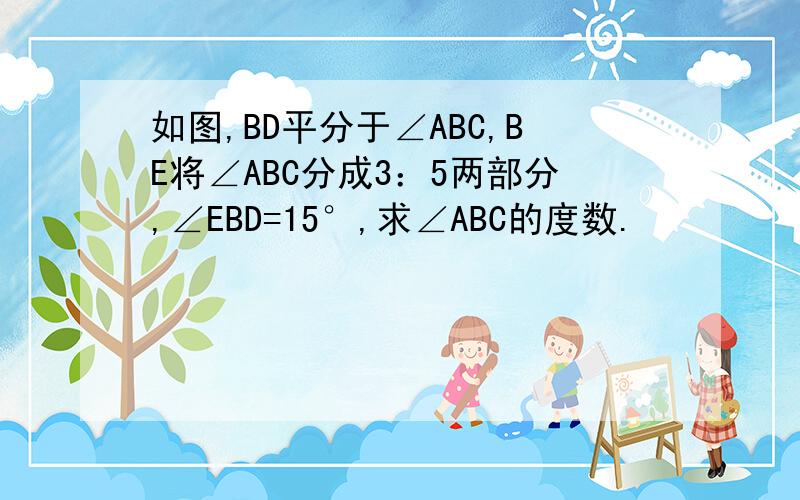 如图,BD平分于∠ABC,BE将∠ABC分成3：5两部分,∠EBD=15°,求∠ABC的度数.