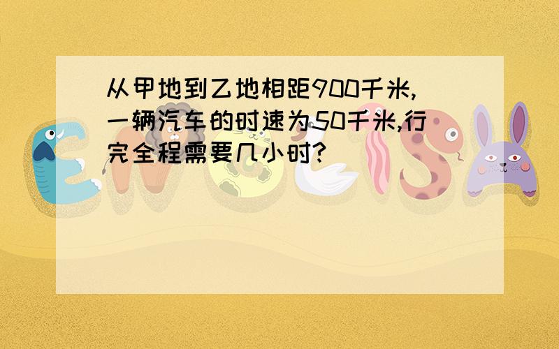 从甲地到乙地相距900千米,一辆汽车的时速为50千米,行完全程需要几小时?