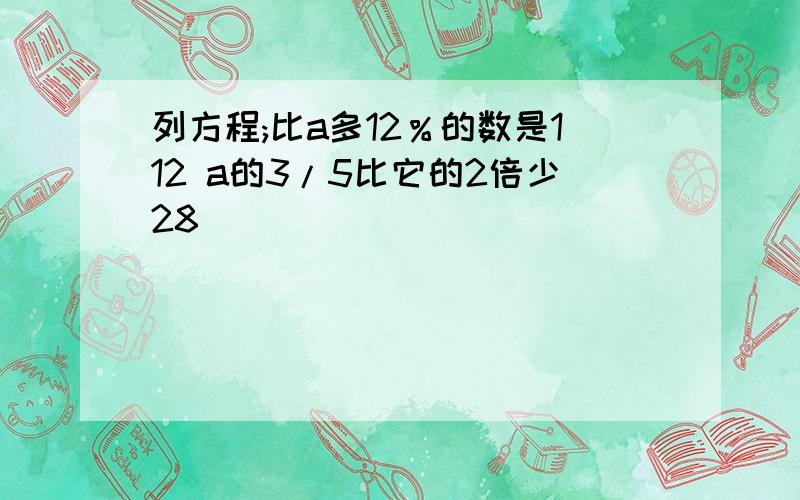 列方程;比a多12％的数是112 a的3/5比它的2倍少28