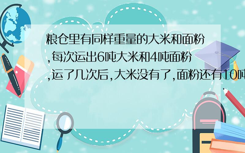 粮仓里有同样重量的大米和面粉,每次运出6吨大米和4吨面粉,运了几次后,大米没有了,面粉还有10吨