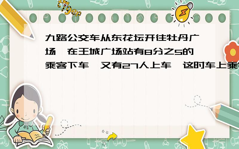 九路公交车从东花坛开往牡丹广场,在王城广场站有8分之5的乘客下车,又有27人上车,这时车上乘客是原来的7