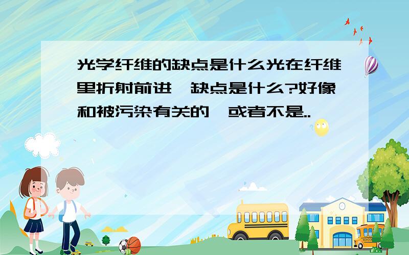 光学纤维的缺点是什么光在纤维里折射前进,缺点是什么?好像和被污染有关的,或者不是..