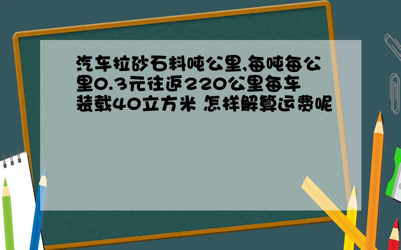 汽车拉砂石料吨公里,每吨每公里0.3元往返220公里每车装载40立方米 怎样解算运费呢