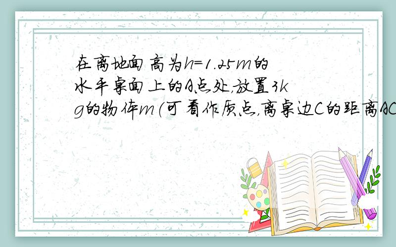 在离地面高为h=1.25m的水平桌面上的A点处，放置3kg的物体m（可看作质点，离桌边C的距离AC=2m，如图所示，B是