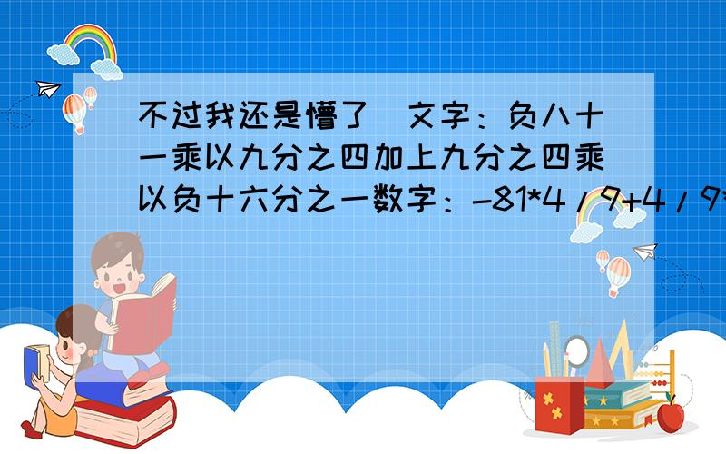 不过我还是懵了）文字：负八十一乘以九分之四加上九分之四乘以负十六分之一数字：-81*4/9+4/9*1/16数字是：-8