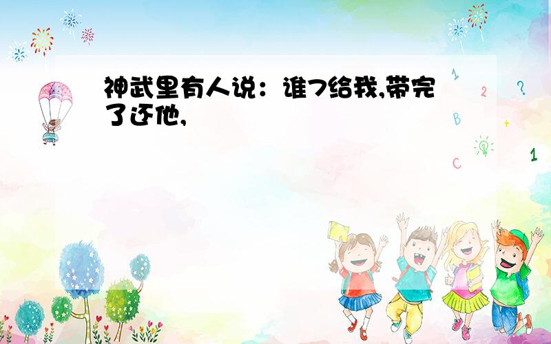 神武里有人说：谁7给我,带完了还他,