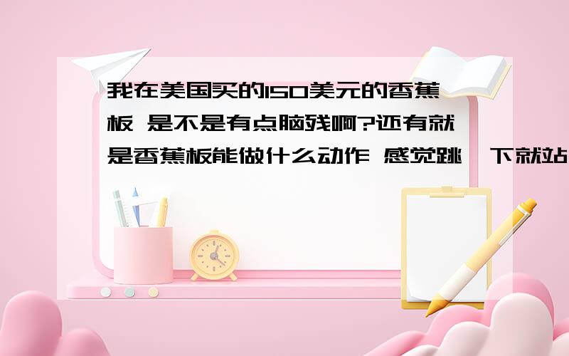 我在美国买的150美元的香蕉板 是不是有点脑残啊?还有就是香蕉板能做什么动作 感觉跳一下就站不稳了