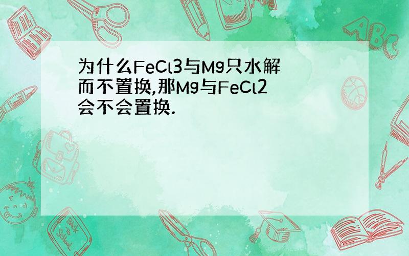 为什么FeCl3与Mg只水解而不置换,那Mg与FeCl2会不会置换.