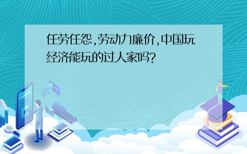 任劳任怨,劳动力廉价,中国玩经济能玩的过人家吗?