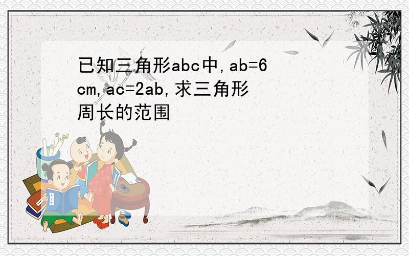 已知三角形abc中,ab=6cm,ac=2ab,求三角形周长的范围