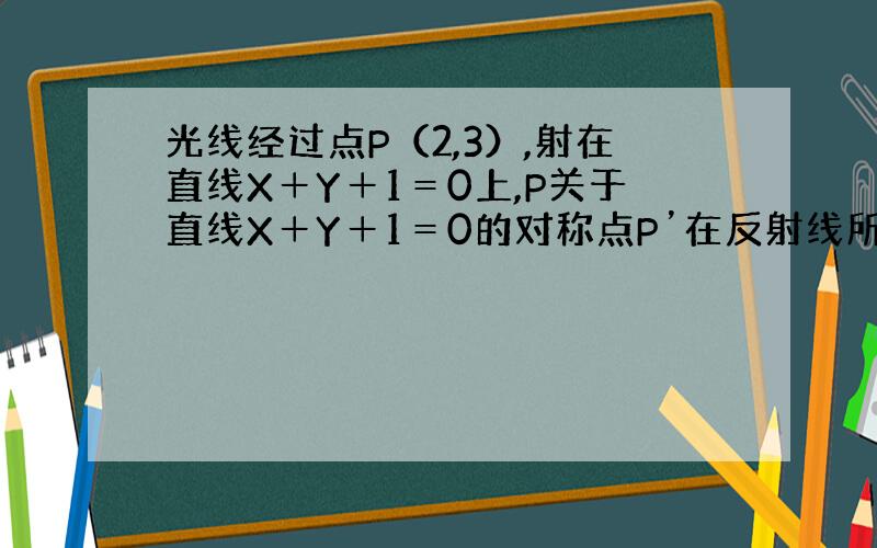 光线经过点P（2,3）,射在直线X＋Y＋1＝0上,P关于直线X＋Y＋1＝0的对称点P’在反射线所在直线上,