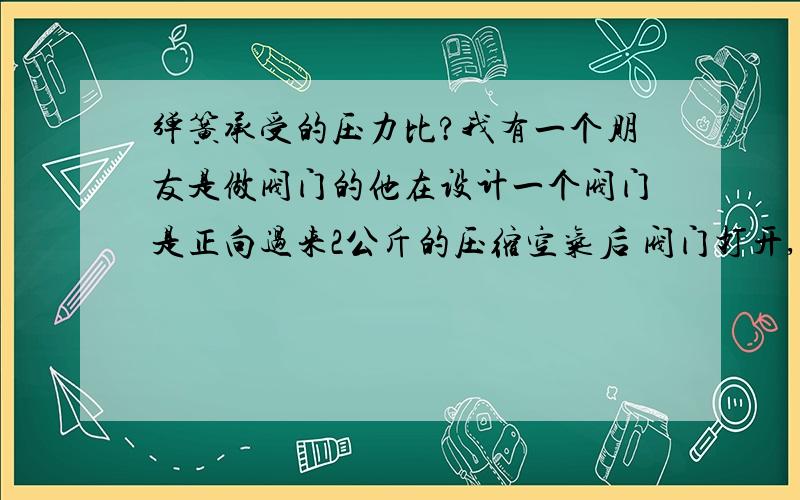 弹簧承受的压力比?我有一个朋友是做阀门的他在设计一个阀门是正向过来2公斤的压缩空气后 阀门打开,但是不知道怎么计算这个弹