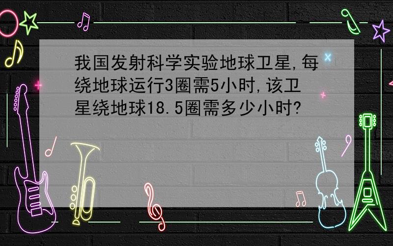 我国发射科学实验地球卫星,每绕地球运行3圈需5小时,该卫星绕地球18.5圈需多少小时?