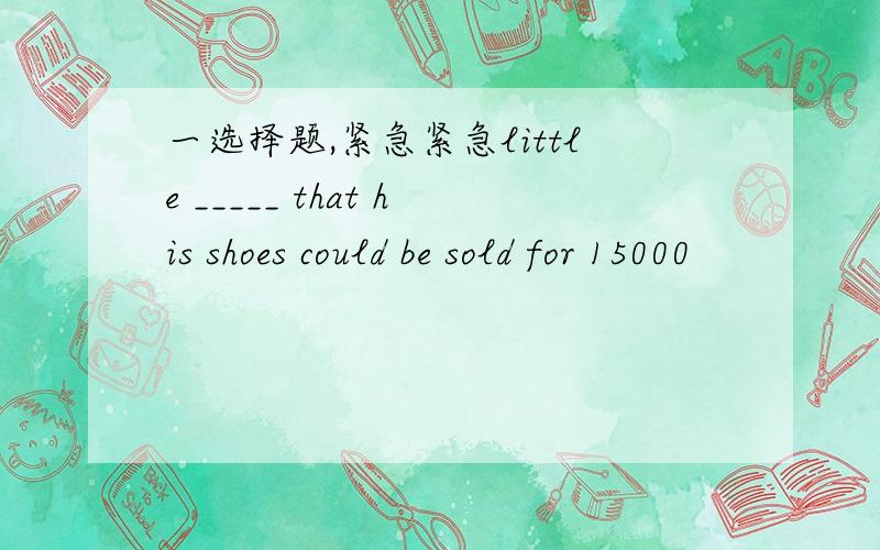 一选择题,紧急紧急little _____ that his shoes could be sold for 15000