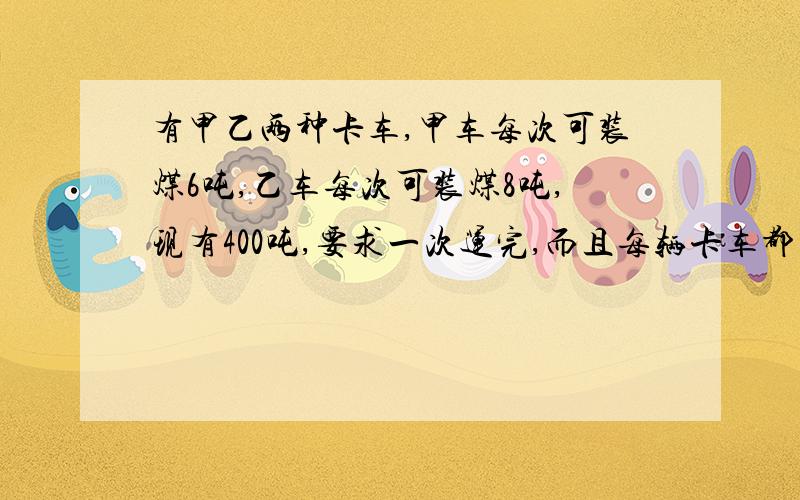 有甲乙两种卡车,甲车每次可装煤6吨,乙车每次可装煤8吨,现有400吨,要求一次运完,而且每辆卡车都