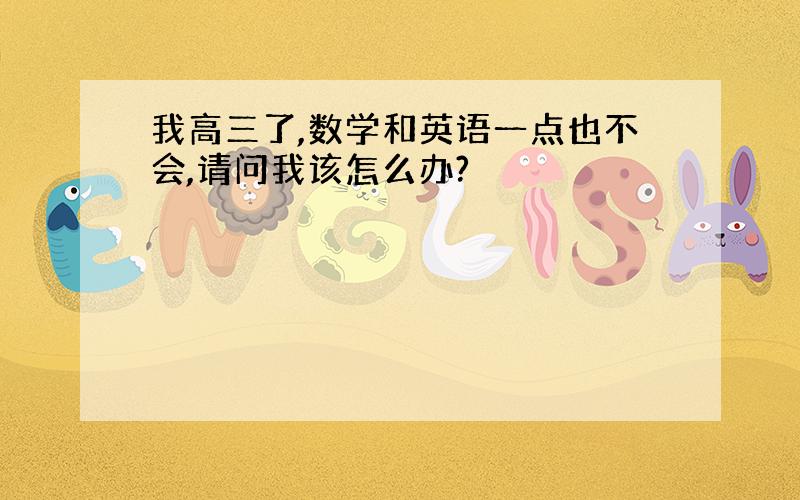 我高三了,数学和英语一点也不会,请问我该怎么办?