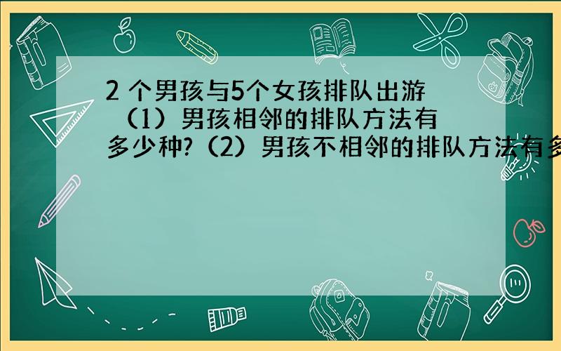 2 个男孩与5个女孩排队出游 （1）男孩相邻的排队方法有多少种?（2）男孩不相邻的排队方法有多少种?