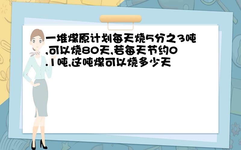 一堆煤原计划每天烧5分之3吨,可以烧80天,若每天节约0.1吨,这吨煤可以烧多少天