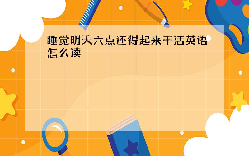 睡觉明天六点还得起来干活英语怎么读