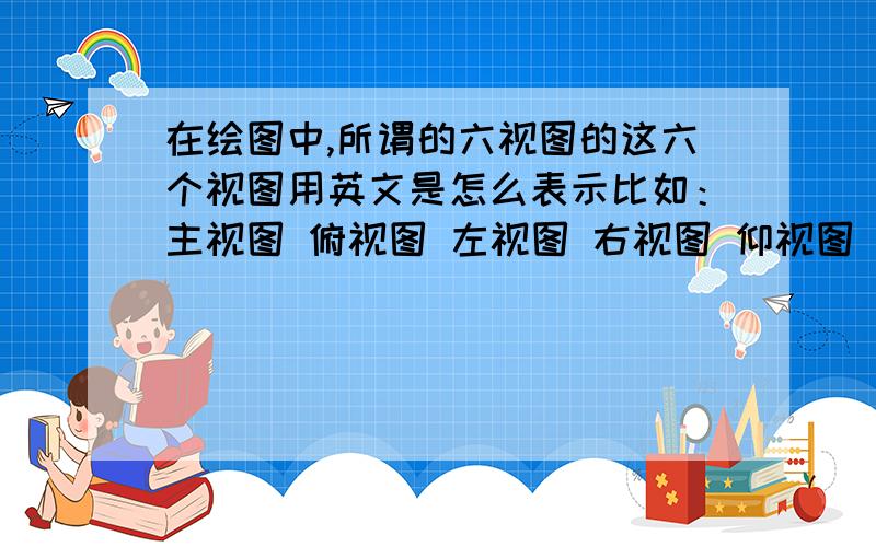 在绘图中,所谓的六视图的这六个视图用英文是怎么表示比如：主视图 俯视图 左视图 右视图 仰视图 后视图这几个用怎么表示?