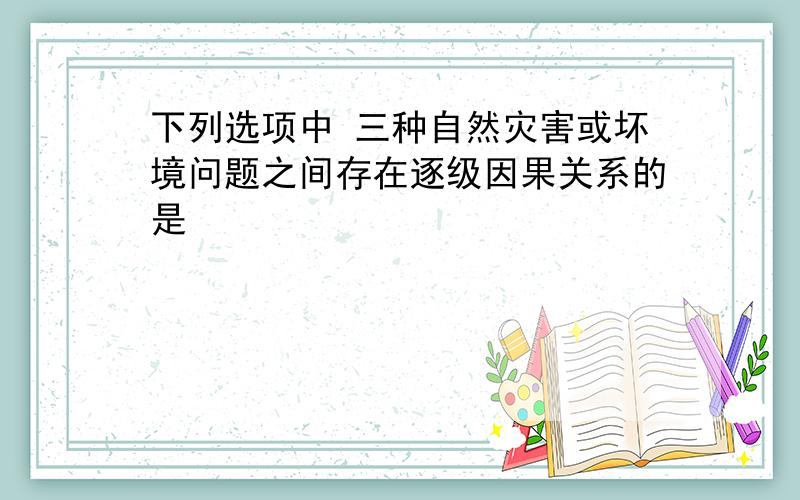 下列选项中 三种自然灾害或坏境问题之间存在逐级因果关系的是