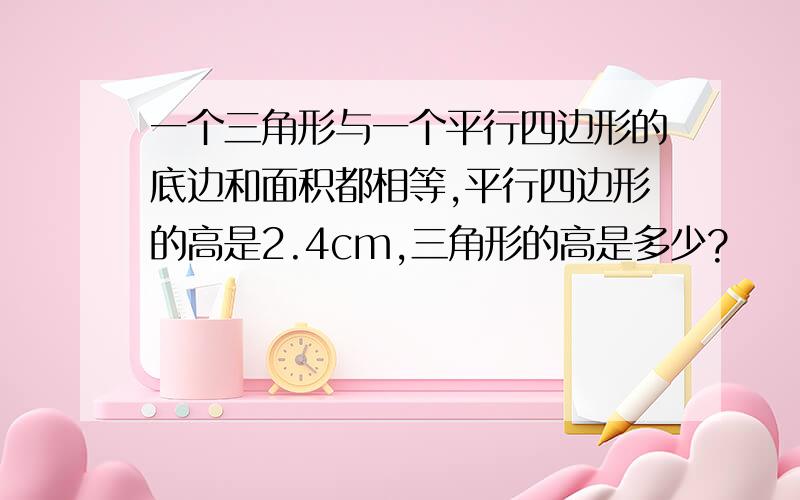 一个三角形与一个平行四边形的底边和面积都相等,平行四边形的高是2.4cm,三角形的高是多少?