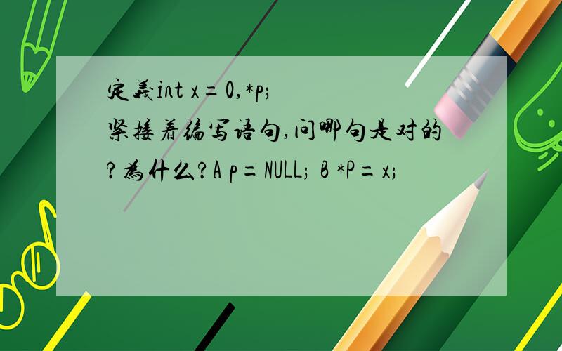 定义int x=0,*p; 紧接着编写语句,问哪句是对的?为什么?A p=NULL; B *P=x;