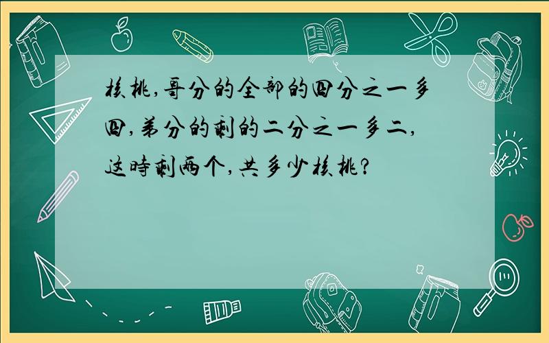 核桃,哥分的全部的四分之一多四,弟分的剩的二分之一多二,这时剩两个,共多少核桃?