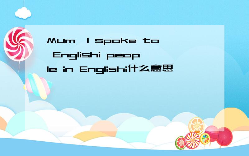 Mum,I spoke to Englishi people in Englishi什么意思