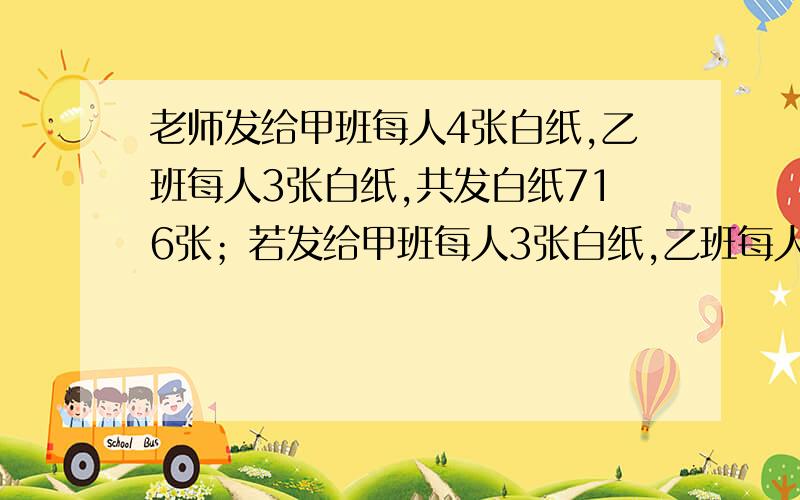 老师发给甲班每人4张白纸,乙班每人3张白纸,共发白纸716张；若发给甲班每人3张白纸,乙班每人4张白纸,