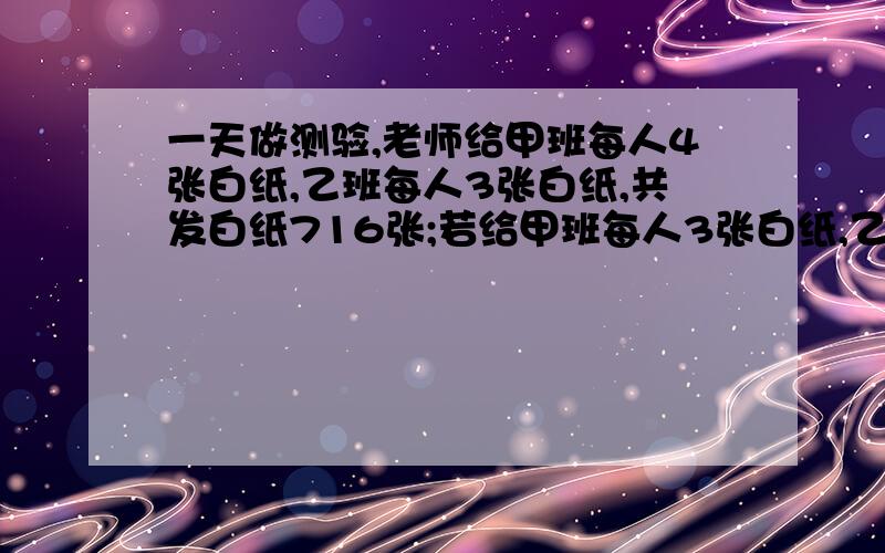 一天做测验,老师给甲班每人4张白纸,乙班每人3张白纸,共发白纸716张;若给甲班每人3张白纸,乙班每人4张白纸,