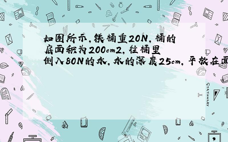 如图所示，铁桶重20N，桶的底面积为200cm2，往桶里倒入80N的水，水的深度25cm，平放在面积为1m2的水平台面上