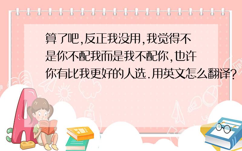 算了吧,反正我没用,我觉得不是你不配我而是我不配你,也许你有比我更好的人选.用英文怎么翻译?