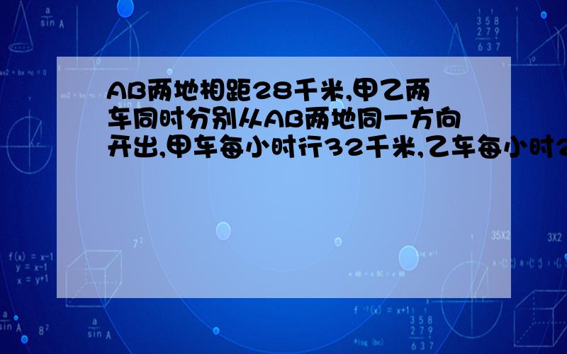 AB两地相距28千米,甲乙两车同时分别从AB两地同一方向开出,甲车每小时行32千米,乙车每小时25千米,乙在前