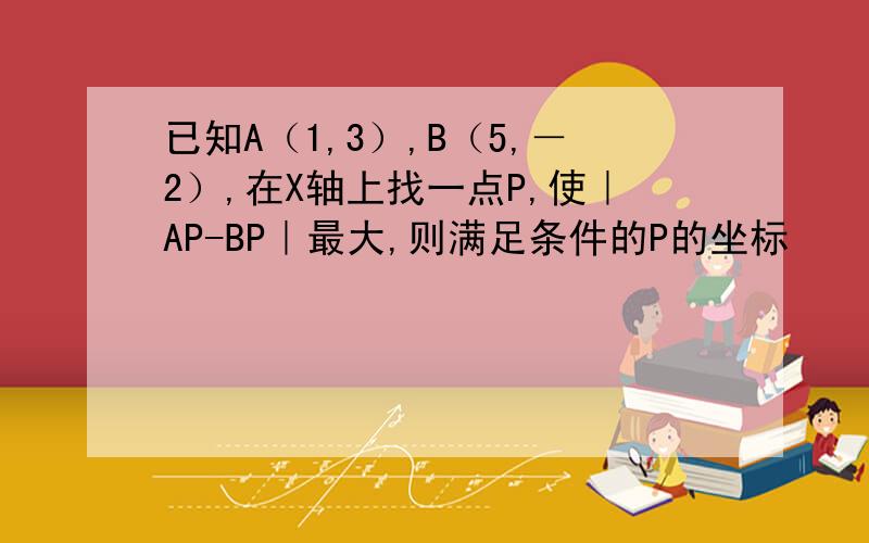 已知A（1,3）,B（5,－2）,在X轴上找一点P,使｜AP-BP｜最大,则满足条件的P的坐标