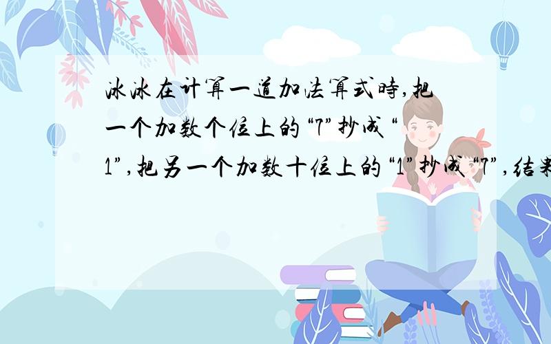 冰冰在计算一道加法算式时,把一个加数个位上的“7”抄成“1”,把另一个加数十位上的“1”抄成“7”,结果得84.请你算一