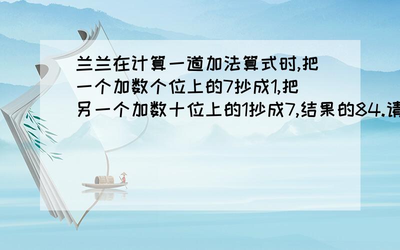 兰兰在计算一道加法算式时,把一个加数个位上的7抄成1,把另一个加数十位上的1抄成7,结果的84.请你算一算,正确答案应该