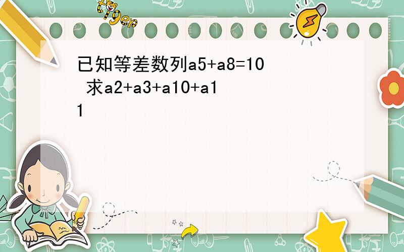 已知等差数列a5+a8=10 求a2+a3+a10+a11