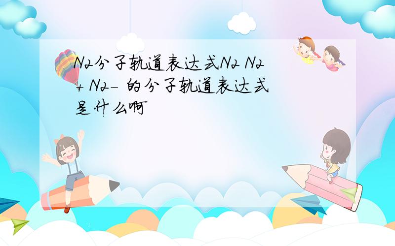 N2分子轨道表达式N2 N2+ N2- 的分子轨道表达式是什么啊