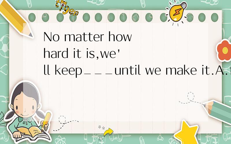 No matter how hard it is,we'll keep___until we make it.A.fai