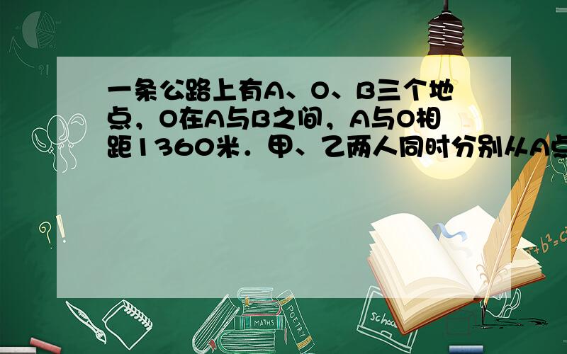 一条公路上有A、O、B三个地点，O在A与B之间，A与O相距1360米．甲、乙两人同时分别从A点和O点出发向B点进行．出发