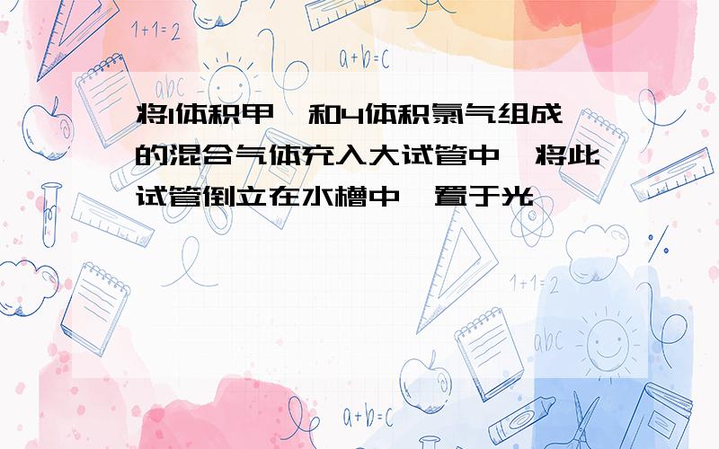 将1体积甲烷和4体积氯气组成的混合气体充入大试管中,将此试管倒立在水槽中,置于光